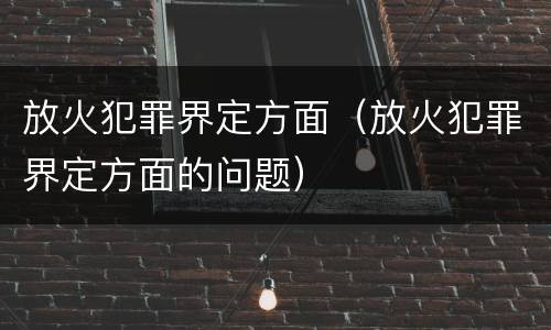 放火犯罪界定方面（放火犯罪界定方面的问题）