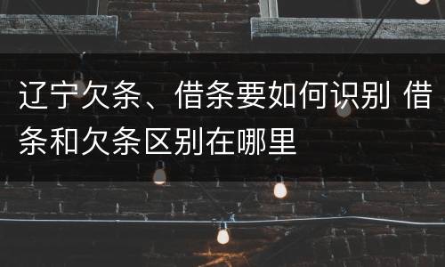 辽宁欠条、借条要如何识别 借条和欠条区别在哪里