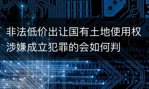 非法低价出让国有土地使用权涉嫌成立犯罪的会如何判