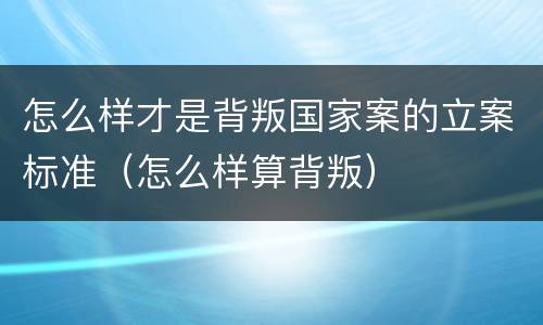 怎么样才是背叛国家案的立案标准（怎么样算背叛）