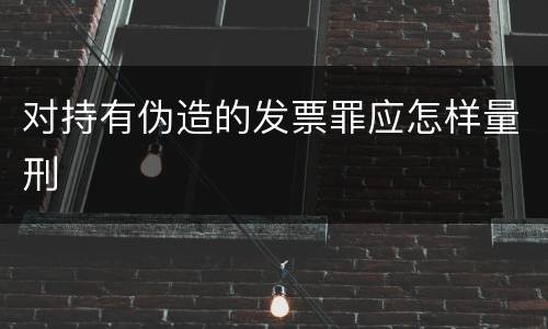 对持有伪造的发票罪应怎样量刑
