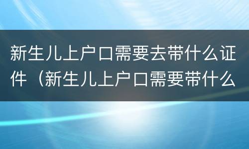 新生儿上户口需要去带什么证件（新生儿上户口需要带什么证件?）