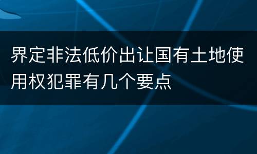 界定非法低价出让国有土地使用权犯罪有几个要点