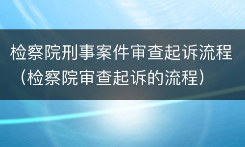 检察院刑事案件审查起诉流程（检察院审查起诉的流程）