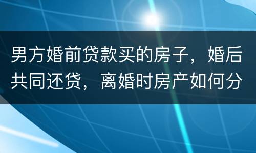 男方婚前贷款买的房子，婚后共同还贷，离婚时房产如何分割
