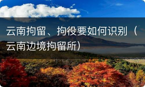 云南拘留、拘役要如何识别（云南边境拘留所）