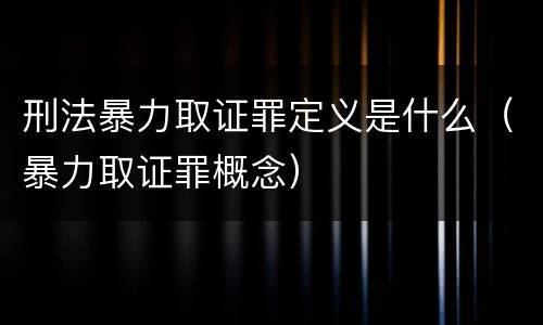 刑法暴力取证罪定义是什么（暴力取证罪概念）