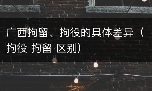 广西拘留、拘役的具体差异（拘役 拘留 区别）