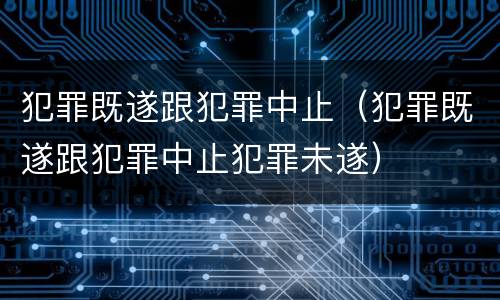 犯罪既遂跟犯罪中止（犯罪既遂跟犯罪中止犯罪未遂）