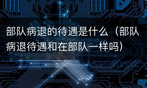 部队病退的待遇是什么（部队病退待遇和在部队一样吗）