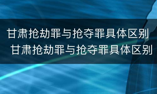 甘肃抢劫罪与抢夺罪具体区别 甘肃抢劫罪与抢夺罪具体区别是什么