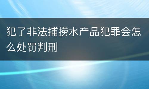 犯了非法捕捞水产品犯罪会怎么处罚判刑