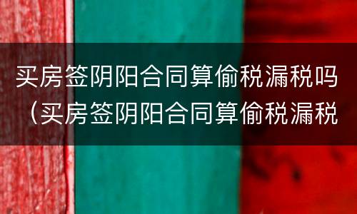 买房签阴阳合同算偷税漏税吗（买房签阴阳合同算偷税漏税吗知乎）