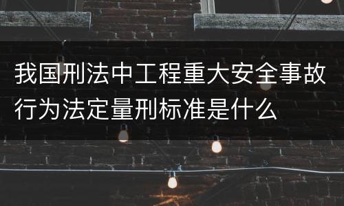 我国刑法中工程重大安全事故行为法定量刑标准是什么