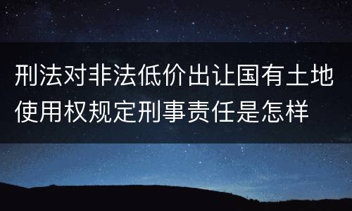 刑法对非法低价出让国有土地使用权规定刑事责任是怎样