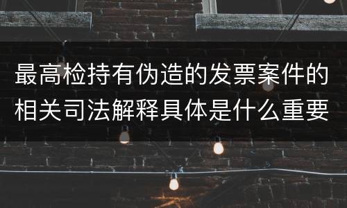 最高检持有伪造的发票案件的相关司法解释具体是什么重要规定