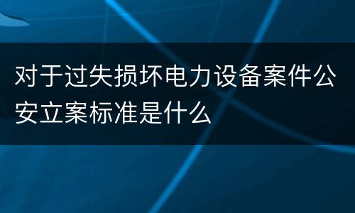 对于过失损坏电力设备案件公安立案标准是什么