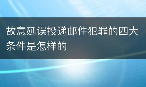故意延误投递邮件犯罪的四大条件是怎样的