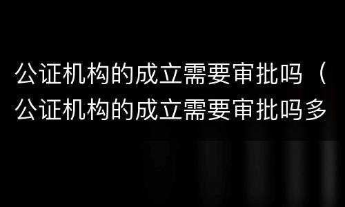 公证机构的成立需要审批吗（公证机构的成立需要审批吗多久）