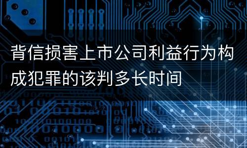 背信损害上市公司利益行为构成犯罪的该判多长时间