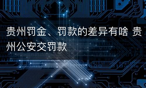 贵州罚金、罚款的差异有啥 贵州公安交罚款