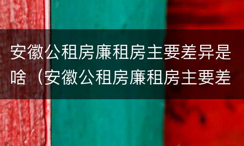 安徽公租房廉租房主要差异是啥（安徽公租房廉租房主要差异是啥呢）