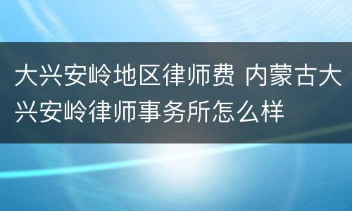 大兴安岭地区律师费 内蒙古大兴安岭律师事务所怎么样