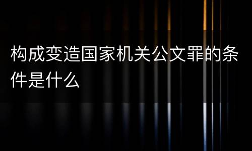 构成变造国家机关公文罪的条件是什么