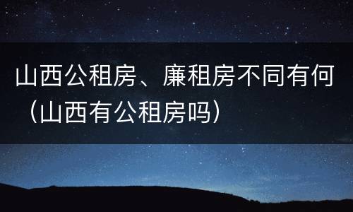 山西公租房、廉租房不同有何（山西有公租房吗）
