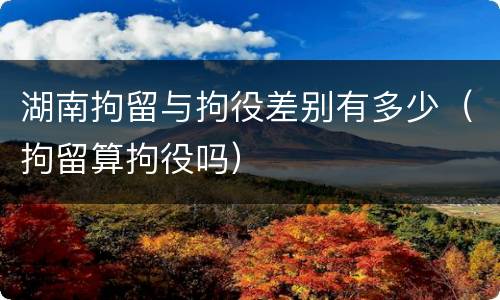 湖南拘留与拘役差别有多少（拘留算拘役吗）