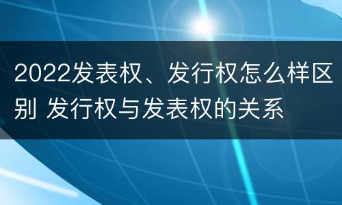 2022发表权、发行权怎么样区别 发行权与发表权的关系