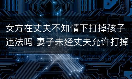 女方在丈夫不知情下打掉孩子违法吗 妻子未经丈夫允许打掉孩子违法吗