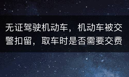 无证驾驶机动车，机动车被交警扣留，取车时是否需要交费