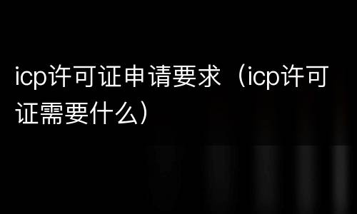 icp许可证申请要求（icp许可证需要什么）