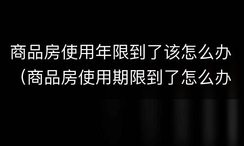 商品房使用年限到了该怎么办（商品房使用期限到了怎么办）