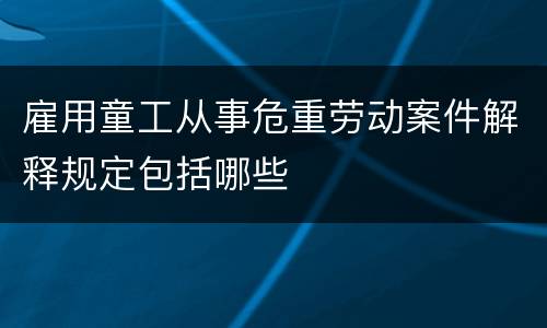 雇用童工从事危重劳动案件解释规定包括哪些