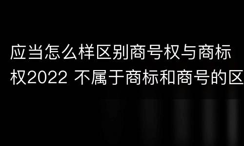 应当怎么样区别商号权与商标权2022 不属于商标和商号的区别是
