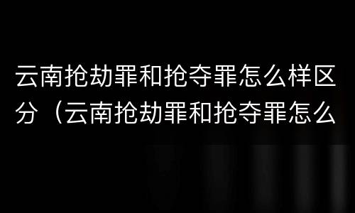 云南抢劫罪和抢夺罪怎么样区分（云南抢劫罪和抢夺罪怎么样区分判刑）