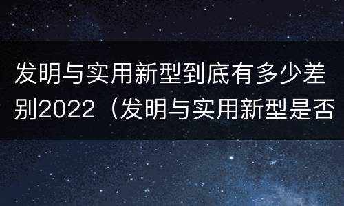 发明与实用新型到底有多少差别2022（发明与实用新型是否具有实用性）