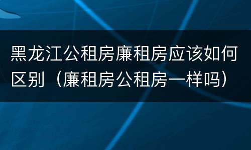 黑龙江公租房廉租房应该如何区别（廉租房公租房一样吗）