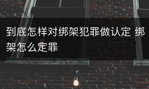 到底怎样对绑架犯罪做认定 绑架怎么定罪