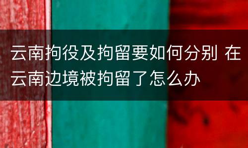 云南拘役及拘留要如何分别 在云南边境被拘留了怎么办