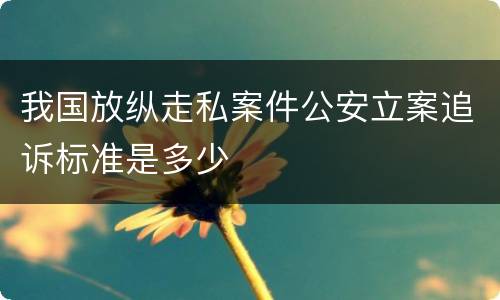 我国放纵走私案件公安立案追诉标准是多少