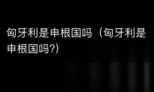 匈牙利是申根国吗（匈牙利是申根国吗?）