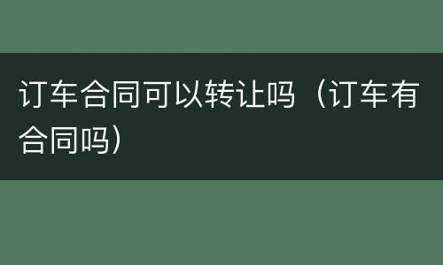 订车合同可以转让吗（订车有合同吗）