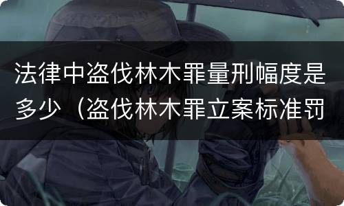 法律中盗伐林木罪量刑幅度是多少（盗伐林木罪立案标准罚款几倍）