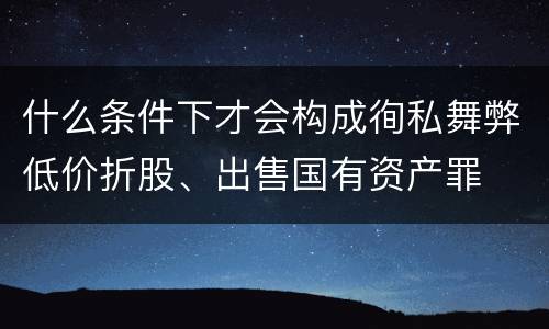 什么条件下才会构成徇私舞弊低价折股、出售国有资产罪