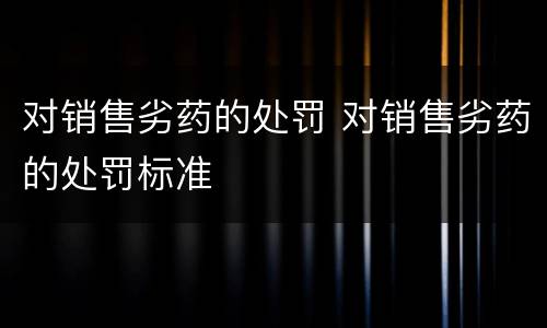 对销售劣药的处罚 对销售劣药的处罚标准