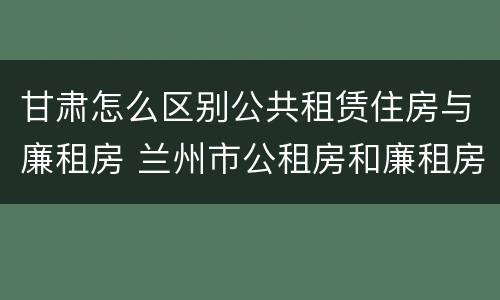 甘肃怎么区别公共租赁住房与廉租房 兰州市公租房和廉租房的区别