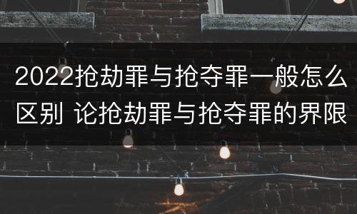 2022抢劫罪与抢夺罪一般怎么区别 论抢劫罪与抢夺罪的界限